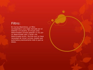 Filtro:
En Correo Electrónico, un filtro
corresponde a una regla marcada por el
sistema o el usuario, en el que unos
determinados correos pasarán (o no) por
un determinado sitio o harán una
determinada acción. Permite que no haya
necesidad de mover correos, puesto que
automatiza practicamente todo lo que se
desee.
 