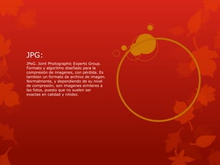 JPG:
JPeG. Joint Photographic Experts Group.
Formato y algoritmo diseñado para la
compresión de imagenes, con pérdida. Es
tambien un formato de archivo de imagen.
Normalmente, y dependiendo de su nivel
de compresión, son imagenes similares a
las fotos, puesto que no suelen ser
exactas en calidad y nitidez.
 