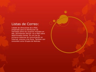 Listas de Correo:
Listado de direcciones de e-Mail,
preparado para la distribución de
mensajes entre los usuarios incluidos en
ella, permitiendo discutir via e-Mail sobre
determinados temas. Es uno de los
primeros sistemas de comunicación en
Internet, previos a los foros. Tambien son
conocidos como Grupos de Noticias.
 
