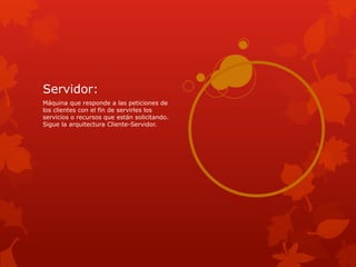 Servidor:
Máquina que responde a las peticiones de
los clientes con el fin de servirles los
servicios o recursos que están solicitando.
Sigue la arquitectura Cliente-Servidor.
 