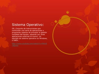 Sistema Operativo:
OS. Conjunto de instrucciones que
confrontan una serie de aplicaciones o
programas capaces de procesar la gestión
completa del equipo, pasando por otras
aplicaciones externas al mismo. Un
ejemplo de sistema operativo es Windows,
o UNIX…
http://www.youtube.com/watch?v=FNncE
-8QnHo
 