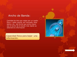 Ancho de Banda:
Cantidad de bits que viajan por un medio
físico ( cable coaxial, por trenzado, fibra
óptica, etc. )de forma que entre mayor
sea el ancho de la banda más rápido se
obtendrá la información




Capacidad física para bajar una
información.
 