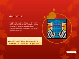 Anti virus:

 Programa cuya finalidad es prevenir
 los virus informáticos así como curar
 los que ya existen en el sistema.
 Estos programas deben actualizarse
 periódicamente.




Vacuna que sirve para curar o
prevenir un daño hecho por un
virus.
 