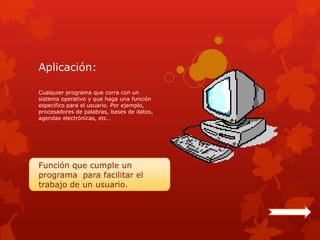 Aplicación:

Cualquier programa que corra con un
sistema operativo y que haga una función
especifico para el usuario. Por ejemplo,
procesadores de palabras, bases de datos,
agendas electrónicas, etc…




Función que cumple un
programa para facilitar el
trabajo de un usuario.
 