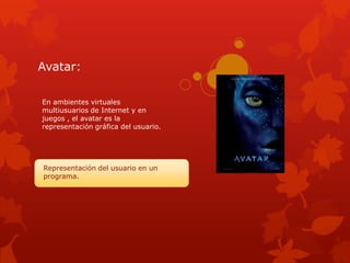 Avatar:

En ambientes virtuales
multiusuarios de Internet y en
juegos , el avatar es la
representación gráfica del usuario.




Representación del usuario en un
programa.
 