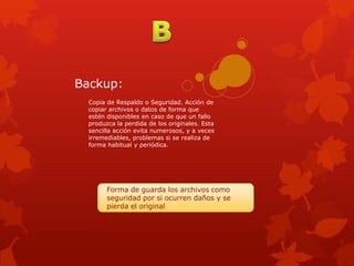 Backup:
  Copia de Respaldo o Seguridad. Acción de
  copiar archivos o datos de forma que
  estén disponibles en caso de que un fallo
  produzca la perdida de los originales. Esta
  sencilla acción evita numerosos, y a veces
  irremediables, problemas si se realiza de
  forma habitual y periódica.




        Forma de guarda los archivos como
        seguridad por si ocurren daños y se
        pierda el original
 