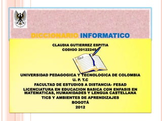 DICCIONARIO INFORMATICO
            CLAUDIA GUTIERREZ ESPITIA
                CODIGO 201222454




UNIVERSIDAD PEDAGOGICA Y TECNOLOGICA DE COLOMBIA
                      U. P. T.C
      FACULTAD DE ESTUDIOS A DISTANCIA- FESAD
 LICENCIATURA EN EDUCACION BASICA CON ENFASIS EN
 MATEMATICAS, HUMANIDADES Y LENGUA CASTELLANA
         TICS Y AMBIENTES DE APRENDIZAJES
                      BOGOTÁ
                       2012
 