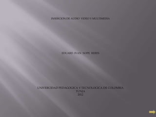 INSERCION DE AUDIO VIDEO Y MULTIMEDIA




             EDUARD IVAN NOPE RERES




UNIVERCIDAD PEDAGOGICA Y TECNOLOGICA DE COLOMBIA
                     TUNJA
                      2012
 