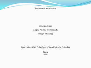 Diccionario informativo




                   presentado por
             Ángela Patricia Jiménez Alba
                  código: 201222577




Uptc Universidad Pedagógica y Tecnológica de Colombia

                        Tunja
                         2012
 