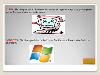 VIRUS: Un programa con intensiones malignas, que es capaz de propagarse
de un fichero a otro del ordenador.




WINDOWS: Nombre genérico de todo una familia de software diseñado por
Microsoft.




                                                                 ATRAS
 
