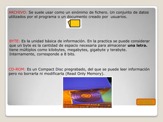 ARCHIVO: Se suele usar como un sinónimo de fichero. Un conjunto de datos
utilizados por el programa o un documento creado por usuarios.




BYTE: Es la unidad básica de información. En la practica se puede considerar
que un byte es la cantidad de espacio necesaria para almacenar una letra.
tiene múltiplos como kilobytes, megabytes, gigabyte y terabyte.
Internamente, corresponde a 8 bits.



CD-ROM: Es un Compact Disc pregrabado, del que se puede leer información
pero no borrarla ni modificarla (Read Only Memory).




                                                                      ATRAS
 