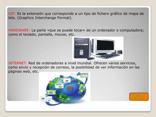 GIF: Es la extensión que corresponde a un tipo de fichero gráfico de mapa de
bits. (Graphics Interchange Format).


HARDWARE: La parte «que se puede tocar» de un ordenador o computadora;
como el teclado, pantalla, mouse, etc.




INTERNET: Red de ordenadores a nivel mundial. Ofrecen varios servicios,
como envío y recepción de correos, la posibilidad de ver información en las
páginas web, etc.




                                                                      ATRAS
 