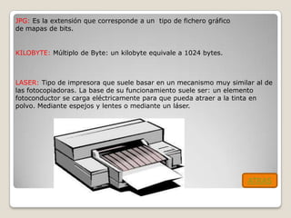 JPG: Es la extensión que corresponde a un tipo de fichero gráfico
de mapas de bits.


KILOBYTE: Múltiplo de Byte: un kilobyte equivale a 1024 bytes.



LASER: Tipo de impresora que suele basar en un mecanismo muy similar al de
las fotocopiadoras. La base de su funcionamiento suele ser: un elemento
fotoconductor se carga eléctricamente para que pueda atraer a la tinta en
polvo. Mediante espejos y lentes o mediante un láser.




                                                                    ATRAS
 