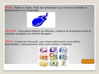 MOUSE: Ratón en Inglés. Parte del computador cuya función es facilitar el
desplazamiento por la pantalla.




NETSCAPE: Casa desarrolladora de software, creadora de programas como el
conocido navegador de internet Navigator.


OFFICE: Creada por Microsoft, que incluye aplicaciones como Word,
Exel,Outlook y opcionalmente otras como Access y Publisher.




                                                                      ATRAS
 