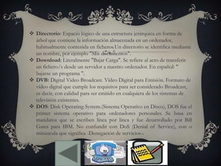  Directorio: Espacio lógico de una estructura jerárquica en forma de
árbol que contiene la información almacenada en un ordenador,
habitualmente contenida en ficheros.Un directorio se identifica mediante
un nombre, por ejemplo "Mis documentos".
 Download: Literalmente "Bajar Carga". Se refiere al acto de transferir
un fichero/s desde un servidor a nuestro ordenador. En español: "
bajarse un programa ".
 DVB: Digital Video Broadcast. Vídeo Digital para Emisión. Formato de
vídeo digital que cumple los requisitos para ser considerado Broadcast,
es decir, con calidad para ser emitido en cualquiera de los sistemas de
televisión existentes.
 DOS: Disk Operating System.(Sistema Operativo en Disco), DOS fue el
primer sistema operativo para ordenadores personales. Se basa en
mandatos que se escriben línea por línea y fue desarrollado por Bill
Gates para IBM. No confundir con DoS (Denial of Service), con o
minúscula que significa -Denegación de servicios-.
 