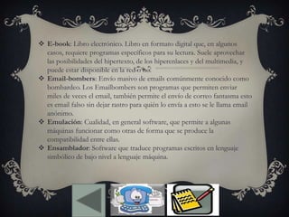  E-book: Libro electrónico. Libro en formato digital que, en algunos
casos, requiere programas específicos para su lectura. Suele aprovechar
las posibilidades del hipertexto, de los hiperenlaces y del multimedia, y
puede estar disponible en la red o no.
 Email-bombers: Envío masivo de emails comúnmente conocido como
bombardeo. Los Emailbombers son programas que permiten enviar
miles de veces el email, también permite el envío de correo fantasma esto
es email falso sin dejar rastro para quién lo envía a esto se le llama email
anónimo.
 Emulación: Cualidad, en general software, que permite a algunas
máquinas funcionar como otras de forma que se produce la
compatibilidad entre ellas.
 Ensamblador: Software que traduce programas escritos en lenguaje
simbólico de bajo nivel a lenguaje máquina.
 