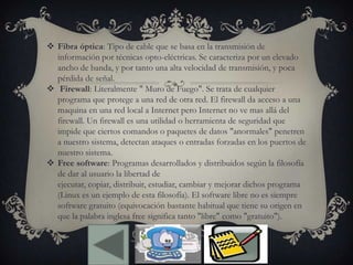  Fibra óptica: Tipo de cable que se basa en la transmisión de
información por técnicas opto-eléctricas. Se caracteriza por un elevado
ancho de banda, y por tanto una alta velocidad de transmisión, y poca
pérdida de señal.
 Firewall: Literalmente " Muro de Fuego". Se trata de cualquier
programa que protege a una red de otra red. El firewall da acceso a una
maquina en una red local a Internet pero Internet no ve mas allá del
firewall. Un firewall es una utilidad o herramienta de seguridad que
impide que ciertos comandos o paquetes de datos "anormales" penetren
a nuestro sistema, detectan ataques o entradas forzadas en los puertos de
nuestro sistema.
 Free software: Programas desarrollados y distribuidos según la filosofía
de dar al usuario la libertad de
ejecutar, copiar, distribuir, estudiar, cambiar y mejorar dichos programa
(Linux es un ejemplo de esta filosofía). El software libre no es siempre
software gratuito (equivocación bastante habitual que tiene su origen en
que la palabra inglesa free significa tanto "libre" como "gratuito").
 