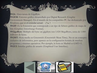 Gb: Abreviatura de GigaByte.
GEM: Entorno gráfico desarrollado por Digital Research (Graphic
Environment Manager). En el mundo de los compatibles PC fue desbancado por
Windows, que es el estándar actual.
GIF: Es la Extensión que corresponde a un tipo de fichero gráfico de mapa de
bits (Graphics Interchange Format).
GigaByte: Múltiplo del byte: un gigabyte son 1.024 MegaBytes, cerca de 1.000
millones de bytes.
GMT: Hora media en Greenwich (Greenwich Mean Time). No es un concepto
exclusivo de informática, pero aparece en la configuración horaria de muchos
programas y sistemas operativos. Por ejemplo, la hora en Madrid es GMT+1.
GUI: Interfaz gráfica de usuario (Graphical User Interface).
 
