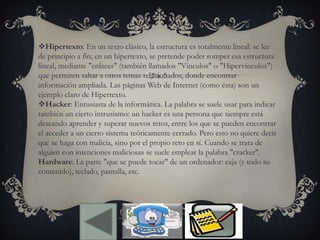 Hipertexto: En un texto clásico, la estructura es totalmente lineal: se lee
de principio a fin; en un hipertexto, se pretende poder romper esa estructura
lineal, mediante "enlaces" (también llamados "Vínculos" o "Hipervínculos")
que permiten saltar a otros temas relacionados, donde encontrar
información ampliada. Las páginas Web de Internet (como ésta) son un
ejemplo claro de Hipertexto.
Hacker: Entusiasta de la informática. La palabra se suele usar para indicar
también un cierto intrusismo: un hacker es una persona que siempre está
deseando aprender y superar nuevos retos, entre los que se pueden encontrar
el acceder a un cierto sistema teóricamente cerrado. Pero esto no quiere decir
que se haga con malicia, sino por el propio reto en sí. Cuando se trata de
alguien con intenciones maliciosas se suele emplear la palabra "cracker".
Hardware: La parte "que se puede tocar" de un ordenador: caja (y todo su
contenido), teclado, pantalla, etc.
 
