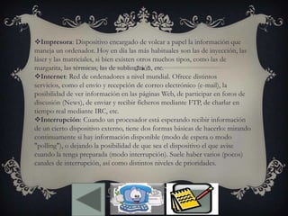 Impresora: Dispositivo encargado de volcar a papel la información que
maneja un ordenador. Hoy en día las más habituales son las de inyección, las
láser y las matriciales, si bien existen otros muchos tipos, como las de
margarita, las térmicas, las de sublimación, etc.
Internet: Red de ordenadores a nivel mundial. Ofrece distintos
servicios, como el envío y recepción de correo electrónico (e-mail), la
posibilidad de ver información en las páginas Web, de participar en foros de
discusión (News), de enviar y recibir ficheros mediante FTP, de charlar en
tiempo real mediante IRC, etc.
Interrupción: Cuando un procesador está esperando recibir información
de un cierto dispositivo externo, tiene dos formas básicas de hacerlo: mirando
continuamente si hay información disponible (modo de espera o modo
"polling"), o dejando la posibilidad de que sea el dispositivo el que avise
cuando la tenga preparada (modo interrupción). Suele haber varios (pocos)
canales de interrupción, así como distintos niveles de prioridades.
 