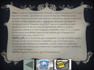 Java: Lenguaje de programación orientado a objetos, basado en C++, cada
día más extendido, especialmente a través de Internet. Pretende ser un
lenguaje totalmente portable entre distintos ordenadores, gracias a que no se
compila a código máquina, sino a un lenguaje intermedio que luego es
interpretado por la "máquina virtual Java", que sí es específica de cada
plataforma. Esto le da una velocidad ligeramente inferior a la de los
programas realizados en otros lenguajes compilados, como C++, a cambio
de una mayor portabilidad (aparte de las mejoras que el lenguaje en sí
incorpora sobre otros como C++).
JPEG, JPG: Es la Extensión que corresponde a un tipo de fichero gráfico
de mapa de bits. Es un formato comprimido, que, al contrario que la
mayoría, pierde definición al comprimir: se puede indicar la cantidad de
compresión que se desea, pero cuanto más comprimamos, mayor pérdida de
calidad tiene la imagen.
JVM: Maquina Virtual Java (Java Virtual Machine).
 