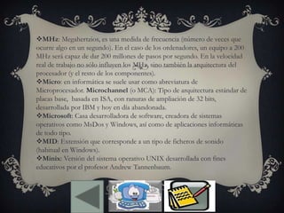 MHz: Megahertzios, es una medida de frecuencia (número de veces que
ocurre algo en un segundo). En el caso de los ordenadores, un equipo a 200
MHz será capaz de dar 200 millones de pasos por segundo. En la velocidad
real de trabajo no sólo influyen los MHz, sino también la arquitectura del
procesador (y el resto de los componentes).
Micro: en informática se suele usar como abreviatura de
Microprocesador. Microchannel (o MCA): Tipo de arquitectura estándar de
placas base, basada en ISA, con ranuras de ampliación de 32 bits,
desarrollada por IBM y hoy en día abandonada.
Microsoft: Casa desarrolladora de software, creadora de sistemas
operativos como MsDos y Windows, así como de aplicaciones informáticas
de todo tipo.
MID: Extensión que corresponde a un tipo de ficheros de sonido
(habitual en Windows).
Minix: Versión del sistema operativo UNIX desarrollada con fines
educativos por el profesor Andrew Tannenbaum.
 