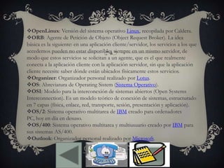 OpenLinux: Versión del sistema operativo Linux, recopilada por Caldera.
ORB: Agente de Petición de Objeto (Object Request Broker). La idea
básica es la siguiente: en una aplicación cliente/servidor, los servicios a los que
accedemos pueden no estar disponibles siempre en un mismo servidor, de
modo que estos servicios se solicitan a un agente, que es el que realmente
conecta a la aplicación cliente con la aplicación servidor, sin que la aplicación
cliente necesite saber dónde están ubicados físicamente estos servicios.
Organizer: Organizador personal realizado por Lotus.
OS: Abreviatura de Operating Sistem (Sistema Operativo).
OSI: Modelo para la interconexión de sistemas abiertos (Open Systems
Interconnection). Es un modelo teórico de conexión de sistemas, estructurado
en 7 capas (física, enlace, red, transporte, sesión, presentación y aplicación).
OS/2: Sistema operativo multitarea de IBM creado para ordenadores
PC, hoy en día en desuso.
OS/400: Sistema operativo multitarea y multiusuario creado por IBM para
sus sistemas AS/400.
Outlook: Organizador personal realizado por Microsoft.
 
