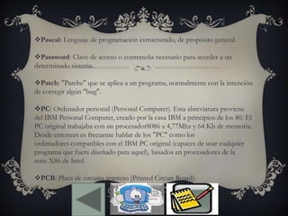 Pascal: Lenguaje de programación estructurado, de propósito general.
Password: Clave de acceso o contraseña necesario para acceder a un
determinado sistema.
Patch: "Parche" que se aplica a un programa, normalmente con la intención
de corregir algún "bug".
PC: Ordenador personal (Personal Computer). Esta abreviatura proviene
del IBM Personal Computer, creado por la casa IBM a principios de los 80. El
PC original trabajaba con un procesador8086 a 4,77Mhz y 64 Kb de memoria.
Desde entonces es frecuente hablar de los "PC" como los
ordenadores compatibles con el IBM PC original (capaces de usar cualquier
programa que fuera diseñado para aquel), basados en procesadores de la
serie X86 de Intel.
PCB: Placa de circuito impreso (Printed Circuit Board).
 