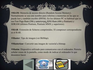 RAM: Memoria de acceso directo (Random Access Memory).
Normalmente se usa este nombre para referirse a memorias en las que se
puede leer y también escribir (RWM). En los últimos PC es habitual que se
use Fast Page Ram (386 y anteriores), EDO Ram (486 y Pentium) y
SDRAM (últimos Pentium, Pentium MMX y superiores).
RAR: Extensión de ficheros comprimidos. El compresor correspondiente
es el RAR.
Raster: Tipo de imagen (ver BitMap).
Rasterizar: Convertir una imagen de vectorial a bitmap.
Ratón: Dispositivo utilizado para comunicarse con el ordenador. Permite
señalar zonas de la pantalla, como modo de indicar al ordenador lo que
deseamos hacer.
 