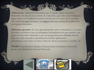 Shareware: Aplicación informática que se puede copiar y distribuir
libremente. Se trata de una versión de evaluación, que suele estar limitada en
algún aspecto. Si la aplicación parece satisfactoria al usuario que la prueba,
debe entonces pagar al autor, y a cambio recibe una versión de la aplicación
sin ninguna limitación.
Sistema operativo: Es una capa intermedia entre el ordenador y el usuario.
Se podría considerar como un programa (normalmente de gran tamaño) que
toma el control del ordenador y que nos proporciona las utilidades básicas.
Para usos más avanzados, necesitaremos instalar aplicaciones
informáticas como bases de datos, hojas de cálculo, programas a medida, etc.
SLIP: Un protocolo estándar en Internet para conexiones a través del
puerto serie (Serial Line Internet Protocol).
 