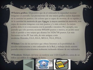Tarjeta gráfica: Dispositivo que da al ordenador la capacidad mostrar
imágenes en pantalla. Las prestaciones de una tarjeta gráfica suelen depender
de la cantidad de puntos y de colores que es capaz de mostrar, de su rapidez, y
de la cantidad de memoria de que dispone (a mayor cantidad de memoria, será
capaz de mostrar imágenes con más puntos y/o más colores). La tarjeta
gráfica debe ir en consonancia con la pantalla o monitor. Por ejemplo, una
pantalla que sólo permita mostrar 800x600 puntos o menos, no podrá sacar
todo el partido a una tarjeta que alcance los 1024x768 puntos. Las más
frecuentes en los PC han sido, de más antigua a más
moderna: Hercules, CGA, EGA, MCGA, VGA, SVGA.
Telnet: Uno de los servicios que ofrece Internet: es la posibilidad de
acceder remotamente a otro ordenador de la Red, y trabajar desde nuestra
pantalla como si estuviésemos realmente tecleando delante de ese ordenador.
Terabyte: Múltiplo del byte: un terabyte son 1.024 GigaBytes, cerca de un
billón (un millón de millones) de bytes.
 