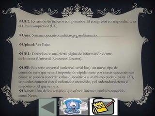 UC2: Extensión de ficheros comprimidos. El compresor correspondiente es
el Ultra Compressor (UC).
Unix: Sistema operativo multitarea y multiusuario.
Upload: Ver Bajar.
URL: Dirección de una cierta página de información dentro
de Internet (Universal Resources Locator).
USB: Bus serie universal (universal serial bus), un nuevo tipo de
conexión serie que se está imponiendo rápidamente por ciertas características
como: se pueden conectar varios dispositivos a un mismo puerto (hasta 127),
se pueden conectar con el ordenador encendido, y el ordenador detecta el
dispositivo del que se trata.
Usenet: Uno de los servicios que ofrece Internet, también conocido
como News.
 