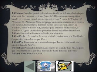 Windows: Nombre genérico de toda una familia de software diseñado por
Microsoft. Las primeras versiones (hasta la 3.11) eran un entorno gráfico
basado en ventanas, para el sistema operativo Dos. A partir de Windows 95
(Windows 95 y Windows 98) ya se trata de un sistema operativo en sí mismo,
con capacidades multitarea. También existen versiones "especiales" de
Windows, como Windows NT, diseñado para entornos profesionales, o
Windows CE, para ordenadores portátiles de muy reducidas dimensiones.
Word: Procesador de textos realizado por Microsoft.
WordPerfect: Procesador de textos realizado inicialmente por WordPerfect
Corporation y actualmente por Corel.
WordPro: Procesador de textos realizado por Lotus, evolución de otro
anterior llamado AmiPro.
WordStar: Procesador de textos, que marcó un estándar bajo MsDos pero
que actualmente no se continúa mejorando (hasta donde yo conozco).
World Wide Web: Ver WWW.
 
