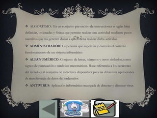  ALGORITMO: Es un conjunto pre-escrito de instrucciones o reglas bien
definidas, ordenadas y finitas que permite realizar una actividad mediante pasos
sucesivos que no generen dudas a quien deba realizar dicha actividad
 ADMINISTRADOR: La persona que supervisa y controla el correcto
funcionamiento de un sistema informático
 ALFANUMÉRICO: Conjunto de letras, números y otros símbolos, como
signos de puntuación o símbolos matemáticos. Hace referencia a los caracteres
del teclado y al conjunto de caracteres disponibles para las diferentes operaciones
de transferencia de datos del ordenador.
 ANTIVIRUS: Aplicación informática encargada de detectar y eliminar virus.
 