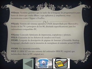 Xbase: Nombre genérico que se suele dar al lenguaje de programación para
bases de datos que usaba dBase y que aplicaron (y ampliaron) otras
herramientas como Clipper o FoxPro.
Xenix: Versión del sistema operativo UNIX desarrollada por Microsoft a
finales de los 70 y principios de los 80, diseñada específicamente para los
ordenadores compatibles PC.
Xerox: Conocido fabricante de impresoras, copiadoras y plotters.
XLS: Extensión de los ficheros de creados con Excel.
XML: Lenguaje de descripción de páginas de Internet (eXtensible Markup
Language), diseñado con la intención de reemplazar al estándar actual HTML.
XMS: Ver memoria extendida.
XT: El IBM XT era una variante del ordenador IBM PC original, que
incluía disco duro (el PC original no).
 
