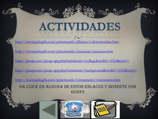 http://www.pekegifs.com/pekemundo/dibujos/colorearonline.htm
http://www.pekegifs.com/pekemundo/creacaras/creacaras.htm
http://pizap.com/pizap-app.php?initialstate=collage&width=1024&var1=
http://pizap.com/pizap-app.php?initialstate=background&width=1024&var1=
http://www.pekegifs.com/pekemundo/visteamario/visteamario.htm
DA CLICK EN ALGUNA DE ESTOS ENLACES Y DIVIERTE CON
GUSTO
 