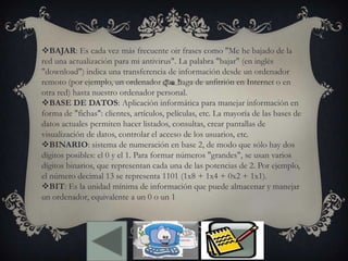 BAJAR: Es cada vez más frecuente oir frases como "Me he bajado de la
red una actualización para mi antivirus". La palabra "bajar" (en inglés
"download") indica una transferencia de información desde un ordenador
remoto (por ejemplo, un ordenador que haga de anfitrión en Internet o en
otra red) hasta nuestro ordenador personal.
BASE DE DATOS: Aplicación informática para manejar información en
forma de "fichas": clientes, artículos, películas, etc. La mayoría de las bases de
datos actuales permiten hacer listados, consultas, crear pantallas de
visualización de datos, controlar el acceso de los usuarios, etc.
BINARIO: sistema de numeración en base 2, de modo que sólo hay dos
dígitos posibles: el 0 y el 1. Para formar números "grandes", se usan varios
dígitos binarios, que representan cada una de las potencias de 2. Por ejemplo,
el número decimal 13 se representa 1101 (1x8 + 1x4 + 0x2 + 1x1).
BIT: Es la unidad mínima de información que puede almacenar y manejar
un ordenador, equivalente a un 0 o un 1
 