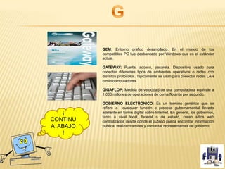 GEM: Entorno grafico desarrollado. En el mundo de los
compatibles PC fue desbancado por Windows que es el estándar
actual.
GATEWAY: Puerta, acceso, pasarela. Dispositivo usado para
conectar diferentes tipos de ambientes operativos o redes con
distintos protocolos. Típicamente se usan para conectar redes LAN
o minicomputadores.
GIGAFLOP: Medida de velocidad de una computadora equivale a
1.000 millones de operaciones de coma flotante por segundo.
GOBIERNO ELECTRONICO: Es un termino genérico que se
refiere a cualquier función o proceso gubernamental llevado
adelante en forma digital sobre Internet. En general, los gobiernos,
tanto a nivel local, federal o de estado, crean sitios web
centralizados desde donde el publico pueda encontrar información
publica, realizar tramites y contactar representantes de gobierno.
¡
CONTINU
A ABAJO
!
 