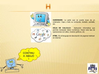 HARDWARE: La parte que se puede tocar de un
ordenador. Caja y todo su contenido, teclado, pantalla,
etc.
HOJA DE CALCULO: Aplicación informática que
permite manipular datos numéricos: Hacer todo tipo de
operaciones con ellos, mostrar gráficos, etc.
HTML: Es el lenguaje de descripción de paginas habitual
en internet.
¡
CONTINU
A ABAJO
!
 