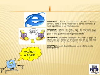 INTERNET: Red de ordenadores a nivel mundial. Ofrece distintos
servicios, como el envió y recepción de correo electrónico (E-
mail), la posibilidad de ver información, etc.
INYECCION: (Chorro de tinta), tipo de impresora cuyo
funcionamiento se basa en disparar sobre el papel minúsculas
gotas de tinta, que forman las imágenes o el texto.
IMPRESORA: Dispositivo encargado de volcar a papel la
información que maneja un ordenador. Hoy en día las mas
habituales son las de inyección, las laser y las matriciales.
INTERFAZ: Conexión de un ordenador con el exterior, o entre
dos dispositivos
¡
CONTINU
A ABAJO
!
 