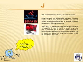 Jaz: unidad de almacenamiento parecida a un diskette.
JAVA: Lenguaje de programación orientado a objetos,
basado en C++, cada día mas extendido especialmente
atraves de internet pretenden ser un lenguaje totalmente
portable entre distintos ordenadores.
JPG, JPEG: Es la extensión que corresponde a aun tipo de
fichero grafico de mapa de bits. Es un formato comprimido,
que, al contrario que la mayoría, pierde definición al
comprimir se puede indicar la cantidad de compresión que
se desea, pero cuanto mas comprimamos, mayor perdida
de calidad tiene la imagen.
¡
CONTINU
A ABAJO !
 