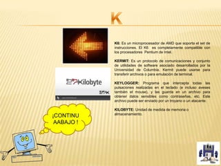 K6: Es un microprocesador de AMD que soporta el set de
instrucciones. El K6 es completamente compatible con
los procesadores Pentium de Intel.
KERMIT: Es un protocolo de comunicaciones y conjunto
de utilidades de software asociado desarrollados por la
Universidad de Columbia. Kermit puede usarse para
transferir archivos o para emulación de terminal.
KEYLOGGER: Programa que intercepta todas las
pulsaciones realizadas en el teclado (e incluso aveses
también el mouse), y las guarda en un archivo para
obtener datos sensibles como contraseñas, etc. Este
archivo puede ser enviado por un troyano o un atacante.
KILOBYTE: Unidad de medida de memoria o
almacenamiento.
¡CONTINU
AABAJO !
 