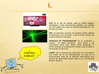 LCD: Es un tipo de pantalla usada en relojes digitales,
calculadoras y otras computadoras portátiles. Las pantallas
con LCD utilizan dos capas de material polarizable con una
solución de cristal.
LED: Un dispositivo luminoso de pequeño tamaño utilizado
en electrónica y que se ilumina y que se ilumina cuando una
corriente eléctrica lo atraviesa.
LENGUAJE DE PROGRAMACION: Es un vocabulario y
conjunto de reglas gramáticas para instruir a una
computadora sobre como realizar tareas especificas. El
termino lenguaje de programación muchas veces se refiere a
los lenguajes de alto nivel.
LASER: Tipo de impresora se suele basar en un mecanismo
muy similar ala de las fotocopiadoras. La base de su
funcionamiento suele ser un elemento fotoconductor (que
conduce las electricidad cuando recibe la luz, normalmente
llamado “Tambor”).
¡
CONTINU
A ABAJO !
 