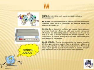MICRO: En informática suele usarcé como abreviatura de
Microprocesador.
MICROSOFT: Casa desarrollada de software, creadora de sistemas
operativos como Ms DOS y Windows, así como de aplicaciones
informáticas de todo tipo.
MODEM: Es un dispositivo periférico que conecta la computadora
a la línea telefónica o líneas de cable para permitir intercambiar
información con otras computadoras atraves de una red, ya sea
local o la web. El modem convierte las señales digitales de la
computadora en hondas analógicas que pueden transmitirse por la
línea telefónica , y viceversa.
MODO SEGURO: Es una forma especifica del sistema operativo
Windows para cargarse cuando hay un problema critico en el
sistema que interfiere con el funcionamiento normal de Windows. El
modo seguro permite que el usuario analice el sistema operativo
para determinar que es lo que no funciona adecuadamente.
¡
CONTINU
A ABAJO !
 