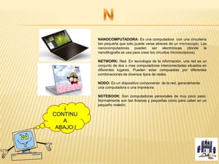 NANOCOMPUTADORA: Es una computadora con una circuitería
tan pequeña que solo puede verse atraves de un microscopio. Las
nanocomputadoras pueden ser electrónicas (donde la
nanolitografia se usa para crear los circuitos microscópicos).
NETWORK: Red. En tecnología de la información, una red es un
conjunto de dos o mas computadoras interconectadas situados en
diferentes lugares. Pueden estar compuestas por diferentes
combinaciones de diversos tipos de redes.
NODO: Es un dispositivo componente de la red, generalmente
una computadora o una impresora.
NOTEBOOK: Son computadoras personales de muy poco peso.
Normalmente son tan livianas y pequeñas como para caber en un
pequeño maletín.
¡
CONTINU
A
ABAJO !
 