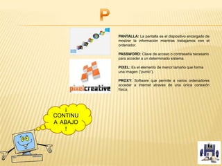 PANTALLA: La pantalla es el dispositivo encargado de
mostrar la información mientras trabajamos con el
ordenador.
PASSWORD: Clave de acceso o contraseña necesario
para acceder a un determinado sistema.
PIXEL: Es el elemento de menor tamaño que forma
una imagen (“punto”).
PROXY: Software que permite a varios ordenadores
acceder a internet atraves de una única conexión
física.
¡
CONTINU
A ABAJO
!
 