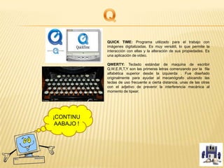 QUICK TIME: Programa utilizado para el trabajo con
imágenes digitalizadas. Es muy versátil, lo que permite la
interacción con ellas y la alteración de sus propiedades. Es
una aplicación de video.
QWERTY: Teclado estándar de maquina de escribir
Q,W,E,R,T,Y son las primeras letras comenzando por la fila
alfabética superior desde la izquierda . Fue diseñado
originalmente para ayudar al mecanógrafo ubicando las
teclas de uso frecuente a cierta distancia, unas de las otras
con el adjetivo de prevenir la interferencia mecánica al
momento de tipear.
¡CONTINU
AABAJO !
 