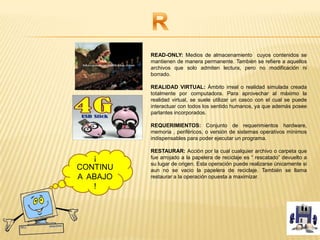 READ-ONLY: Medios de almacenamiento cuyos contenidos se
mantienen de manera permanente. También se refiere a aquellos
archivos que solo admiten lectura, pero no modificación ni
borrado.
REALIDAD VIRTUAL: Ámbito irreal o realidad simulada creada
totalmente por computadora. Para aprovechar al máximo la
realidad virtual, se suele utilizar un casco con el cual se puede
interactuar con todos los sentido humanos, ya que además posee
parlantes incorporados.
REQUERIMIENTOS: Conjunto de requerimientos hardware,
memoria , periféricos, o versión de sistemas operativos mínimos
indispensables para poder ejecutar un programa.
RESTAURAR: Acción por la cual cualquier archivo o carpeta que
fue arrojado a la papelera de reciclaje es “ rescatado” devuelto a
su lugar de origen. Esta operación puede realizarse únicamente si
aun no se vacio la papelera de reciclaje. También se llama
restaurar a la operación opuesta a maximizar.
¡
CONTINU
A ABAJO
!
 