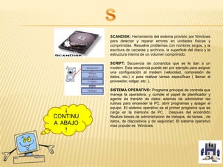 SCANDISK: Herramienta del sistema provisto por Windows
para detectar y reparar errores en unidades físicas y
comprimidas. Resuelve problemas con nombres largos, y la
escritura de carpetas y archivos, la superficie del disco y la
estructura interna de un volumen comprimido.
SCRIPT: Secuencia de comandos que se le dan a un
modem. Esta secuencia puede ser por ejemplo para asignar
una configuración al modem (velocidad, compresión de
datos, etc.) o para realizar tareas especificas ( llamar al
proveedor, colgar, etc. ).
SISTEMA OPERATIVO: Programa principal de controla que
maneja la operadora, y cumple el papel de planificador y
agente de transito de datos además de administrar las
rutinas para encender la PC, abrir programas y apagar el
equipo. El sistema operativo es el primer programa que se
carga en la memoria de PC. Después del encendido
Realiza tareas de administración de trabajos, de tareas , de
datos, de dispositivos y de seguridad. El sistema operativo
mas popular es Windows.
¡
CONTINU
A ABAJO
!
 