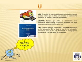 USB: Es un tipo de puerto serial de alta velocidad un tipo de
conector externo que se utiliza para conectar un escáner, una
impresora, un joystick o cualquier otro periférico.
USUARIO: Persona que utiliza la computadora para
sistematizar tareas, guardar información, conectarse con otras
personas para compartir información, etc.
UNIX: Sistema operativo multiusuario y multitarea desarrollado
en los laboratorios Bell a fines de los 60. Su orientación
primaria era hacia las PC, esta desarrollado en el lenguaje de
programación C, lo que facilita su portabilidad.
¡
CONTINU
A ABAJO
!
 
